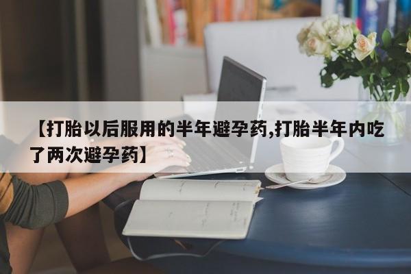 堕胎药购买方式【打胎以后服用的半年避孕药,打胎半年内吃了两次避孕药】