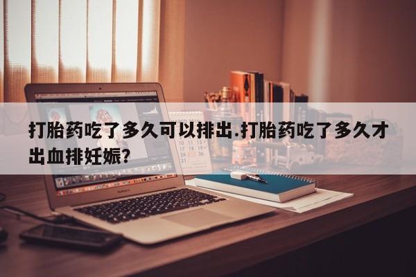 堕胎药购买方式打胎药吃了多久可以排出.打胎药吃了多久才出血排妊娠？