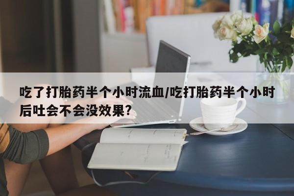 堕胎药购买方式吃了打胎药半个小时流血/吃打胎药半个小时后吐会不会没效果?