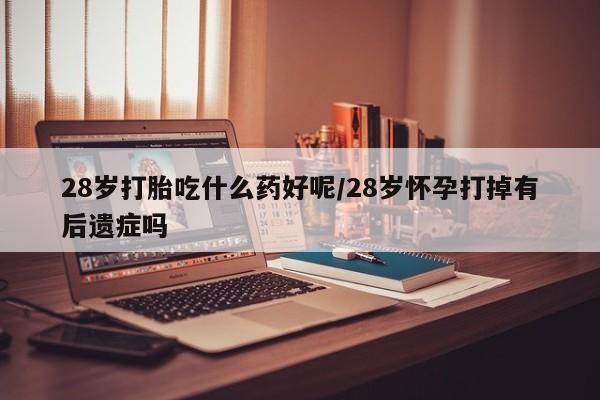 堕胎药购买方式28岁打胎吃什么药好呢/28岁怀孕打掉有后遗症吗