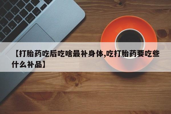 堕胎药购买方式【打胎药吃后吃啥最补身体,吃打胎药要吃些什么补品】
