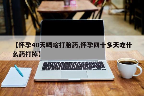 堕胎药购买方式【怀孕40天喝啥打胎药,怀孕四十多天吃什么药打掉】