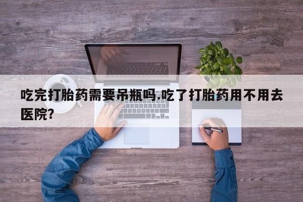 堕胎药购买方式吃完打胎药需要吊瓶吗.吃了打胎药用不用去医院？