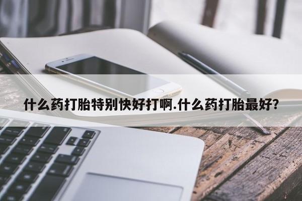 堕胎药购买方式什么药打胎特别快好打啊.什么药打胎最好?