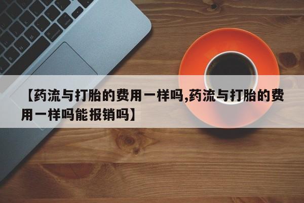 堕胎药购买方式【药流与打胎的费用一样吗,药流与打胎的费用一样吗能报销吗】