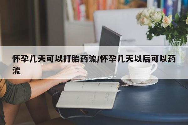 堕胎药购买方式怀孕几天可以打胎药流/怀孕几天以后可以药流