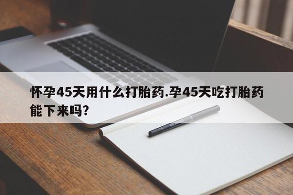 堕胎药购买方式怀孕45天用什么打胎药.孕45天吃打胎药能下来吗?