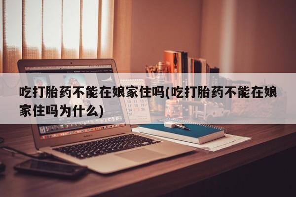 堕胎药购买方式吃打胎药不能在娘家住吗(吃打胎药不能在娘家住吗为什么)