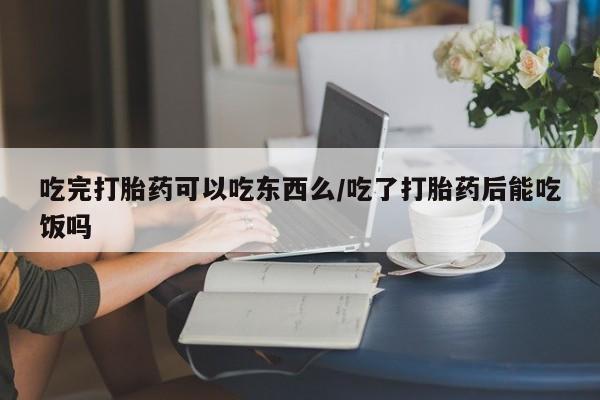 堕胎药购买方式吃完打胎药可以吃东西么/吃了打胎药后能吃饭吗